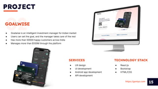 PROJECT
15
02
GOALWISE
● Goalwise is an intelligent investment manager for Indian market
● Users can set the goal, and the manager takes care of the rest
● Has more than 50000 happy customers across India
● Manages more than $100M through the platform
SERVICES
● UX design
● UI development
● Android app development
● API development
https://goniyo.com
TECHNOLOGY STACK
● React.js
● Bootstrap
● HTML/CSS
 