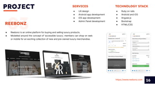 PROJECT
16
03
REEBONZ
● Reebonz is an online platform for buying and selling luxury products.
● Modelled around the concept of ‘accessible luxury’, members can shop on web
or mobile for an exciting collection of new and pre-owned luxury merchandise.
SERVICES
● UX design
● Android app development
● iOS app development
● Admin Panel development
https://www.reebonz.com
TECHNOLOGY STACK
● Ruby on rails
● Android and iOS
● Angular.js
● Bootstrap
● HTML/CSS
 