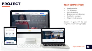 PROJECT
20
https://mekari.com
TEAM COMPOSITION
● Java developers
● PHP developers
● Vue.js developers
● QA automation with Selenium
● ReactNative developers
● Ruby on rails developers
Duration - 6 years with the team
completely transferred in April 2023.
 