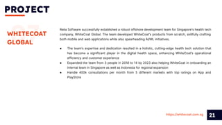 PROJECT
21
07
WHITECOAT
GLOBAL
Relia Software successfully established a robust offshore development team for Singapore's health tech
company, WhiteCoat Global. The team developed WhiteCoat's products from scratch, skillfully crafting
both mobile and web applications while also spearheading AI/ML initiatives.
https://whitecoat.com.sg
● The team's expertise and dedication resulted in a holistic, cutting-edge health tech solution that
has become a significant player in the digital health space, enhancing WhiteCoat's operational
efficiency and customer experience
● Expanded the team from 3 people in 2018 to 14 by 2023 also helping WhiteCoat in onboarding an
internal team in Singapore as well as Indonesia for regional expansion
● Handle 400k consultations per month from 5 different markets with top ratings on App and
PlayStore
 