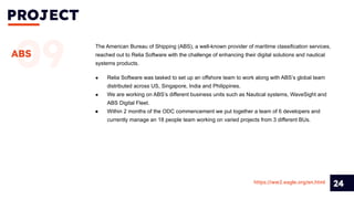 PROJECT
24
09
ABS
The American Bureau of Shipping (ABS), a well-known provider of maritime classification services,
reached out to Relia Software with the challenge of enhancing their digital solutions and nautical
systems products.
https://ww2.eagle.org/en.html
● Relia Software was tasked to set up an offshore team to work along with ABS’s global team
distributed across US, Singapore, India and Philippines.
● We are working on ABS’s different business units such as Nautical systems, WaveSight and
ABS Digital Fleet.
● Within 2 months of the ODC commencement we put together a team of 6 developers and
currently manage an 18 people team working on varied projects from 3 different BUs.
 