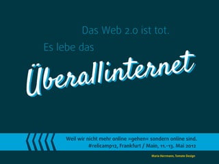 Das Web 2.0 ist tot.
 Es lebe das


   er allinter net
Üb
     Weil wir nicht mehr online »gehen« sondern online sind.
               #relicamp12, Frankfurt / Main, 11.-13. Mai 2012
                                          Maria Herrmann, Tomate Design
 