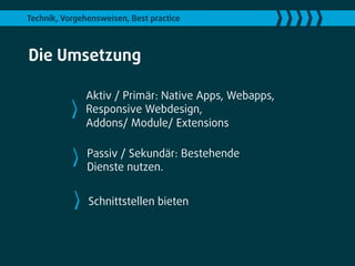 Technik, Vorgehensweisen, Best practice



Die Umsetzung

               Aktiv / Primär: Native Apps, Webapps,
               Responsive Webdesign,
               Addons/ Module/ Extensions

               Passiv / Sekundär: Bestehende
               Dienste nutzen.


               Schnittstellen bieten
 