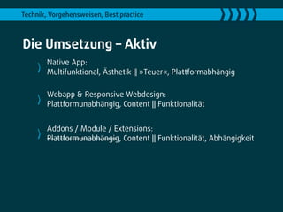 Technik, Vorgehensweisen, Best practice



Die Umsetzung – Aktiv
        Native App:
        Multifunktional, Ästhetik || »Teuer«, Plattformabhängig

        Webapp & Responsive Webdesign:
        Plattformunabhängig, Content || Funktionalität


        Addons / Module / Extensions:
        Plattformunabhängig, Content || Funktionalität, Abhängigkeit
 