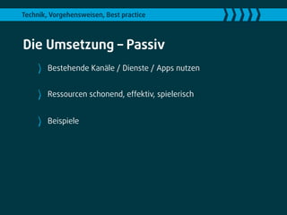 Technik, Vorgehensweisen, Best practice



Die Umsetzung – Passiv
        Bestehende Kanäle / Dienste / Apps nutzen


        Ressourcen schonend, effektiv, spielerisch


        Beispiele
 