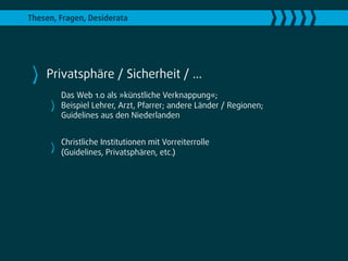 Thesen, Fragen, Desiderata




    Privatsphäre / Sicherheit / ...
        Das Web 1.0 als »künstliche Verknappung«;
        Beispiel Lehrer, Arzt, Pfarrer; andere Länder / Regionen;
        Guidelines aus den Niederlanden


        Christliche Institutionen mit Vorreiterrolle
        (Guidelines, Privatsphären, etc.)
 