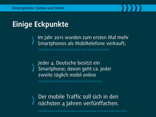 Hintergründe: Zahlen und Daten



Einige Eckpunkte
              Im Jahr 2011 wurden zum ersten Mal mehr
              Smartphones als Mobiltelefone verkauft;
               http://www.unternehmer.de/it-technik/132609-der-triumph-des-smartphones-statistik




               Jeder 4. Deutsche besitzt ein
               Smartphone; davon geht ca. jeder
               zweite täglich mobil online
               http://stadt-bremerhaven.de/statistiken-zu-smartphone-und-tablet-nutzung/




               Der mobile Trafﬁc soll sich in den
               nächsten 4 Jahren verfünffachen.
               http://de.statista.com/statistik/daten/studie/172511/umfrage/prognose---entwicklung-mobiler-datenverkehr/
 