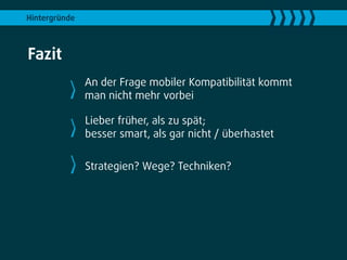 Hintergründe



Fazit
               An der Frage mobiler Kompatibilität kommt
               man nicht mehr vorbei

               Lieber früher, als zu spät;
               besser smart, als gar nicht / überhastet


               Strategien? Wege? Techniken?
 