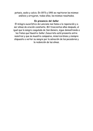 potasio, sodio y calcio. En 1973 y 1991 se repitieron los mismos
     análisis y arrojaron, todos ellos, los mismos resultados.

                      En presencia del Señor
  El milagro eucarístico de Lanciano nos llama a la reparación y a
 ser almas de oración constante. Mil trescientos años después, al
igual que la sangre coagulada de San Genaro, sigue demostrando a
   los fieles que Nuestro Señor Jesucristo está presente entre
  nosotros y que se muestra compasivo, misericordioso y siempre
 dispuesto a verter su sangre por la salvación de los pecadores y
                     la redención de las almas.
 
