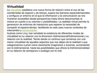 VirtualidadLa virtualidad establece una nueva forma de relación entre el uso de las coordenadas de espacio y de tiempo, supera las barreras espaciotemporales y configura un entorno en el que la información y la comunicación se nos muestran accesibles desde perspectivas hasta ahora desconocidas al menos en cuanto a su volumen y posibilidades. La realidad virtual permite la generación de entornos de interacción que separen la necesidad de compartir el espacio-tiempo, facilitando en este caso nuevos contextos de intercambio y comunicación.Autores como Lévy, han señalado la existencia de diferentes niveles de virtualidad en su relación con la dimensión bidimensional/tridimensional y su relación con la realidad. Yendo desde un continuo que comienza con una menor virtualidad de aquellos aspectos que nos alejan de la realidad o que categorizamos a priori como claramente imaginarios o ilusorios, aumentando con lo bidimensional, hasta las posibilidades que ofrece la tridimensionalidad en su relación de semejanza o analogía con lo real.