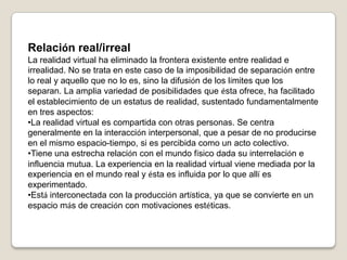 Relación real/irrealLa realidad virtual ha eliminado la frontera existente entre realidad e irrealidad. No se trata en este caso de la imposibilidad de separación entre lo real y aquello que no lo es, sino la difusión de los límites que los separan. La amplia variedad de posibilidades que ésta ofrece, ha facilitado el establecimiento de un estatus de realidad, sustentado fundamentalmente en tres aspectos:La realidad virtual es compartida con otras personas. Se centra generalmente en la interacción interpersonal, que a pesar de no producirse en el mismo espacio-tiempo, si es percibida como un acto colectivo.