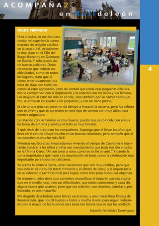 4
DESDE PRIMARIA
Hola a todos, os escribo para
contar mi experiencia como
maestro de religión católica
en la zona rural. Actualmen-
te doy clase en el CRA del
Burgo Ranero y en Quintana
de Rueda. Y solo puedo de-
cir buenas palabras. Debo
reconocer que existen sus
dificultades, como en todos
los lugares, claro que sí,
como tener solamente una
hora de clase con todos los
cursos al estar agrupados, pero de verdad que todas esas pequeñas dificulta-
des se compensan con la implicación y la relación con los niños y sus familias.
Los mayores al estar no solo en el cole, sino también por las tardes todos jun-
tos, se esmeran en ayudar a los pequeños, y eso no tiene precio.
Es cierto que muchas veces no da tiempo a impartir la materia, pero los valores
que se viven y que se aprenden en este tipo de centros son muy útiles para
nuestra asignatura.
La relación con las familias es muy buena, puesto que se coincide con ellos a
las horas de entrada y salida y el trato es muy familiar.
Y qué decir del trato con los compañeros. Supongo que el llevar los años que
llevo en el centro influye mucho en las buenas relaciones, pero también que al
ser poquitos es mucho más fácil.
Mientras escribo estas líneas estamos viviendo el tiempo de Cuaresma e inten-
tando inculcar a los niños y niñas ese mandamiento que Jesús nos dio a todos
en la Última Cena: “Amaos unos a otros como yo os he amado.” Y dando la
suma importancia que tiene a la resurrección de Jesús como la celebración mas
importante para todos los cristianos.
Se acerca la Semana Santa, estas vacaciones que son muy cortitas, pero que
nos indican el inicio del tercer trimestre y el último de curso, y la importancia
de su esfuerzo y sacrificio final para lograr como hizo Jesús todos sus objetivos.
En resumen, debo decir que considero maravilloso el impartir nuestra asigna-
tura en el medio rural, con sus dificultades, que todos conocemos y cada día,
alguna nueva que aparece, pero que esa relación, con alumnos, familias y pro-
fesorado, es una maravilla.
Me despido deseándoos unas felices vacaciones, y una maravillosa Pascua de
Resurrección, que nos dé fuerzas a todos y mucha ilusión para seguir realizan-
do con la mayor de las ilusiones esta tarea tan bonita que se nos ha confiado.
Eduardo Fernández Domínguez
 