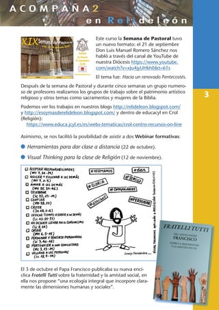 3
Este curso la Semana de Pastoral tuvo
un nuevo formato: el 21 de septiembre
Don Luis Manuel Romero Sánchez nos
habló a través del canal de YouTube de
nuestra Diócesis https://www.youtube.
com/watch?v=xJu4jyUHkh0&t=61s
El tema fue: Hacia un renovado Pentecostés.
Después de la semana de Pastoral y durante cinco semanas un grupo numero-
so de profesores realizamos los grupos de trabajo sobre el patrimonio artístico
religioso y otros temas como sacramentos y mujeres de la Biblia.
Podemos ver los trabajos en nuestros blogs http://relideleon.blogspot.com/
y http://esoymasderelideleon.blogspot.com/ y dentro de educacyl en Crol
(Religión):
https://www.educa.jcyl.es/es/webs-tematicas/crol-centro-recursos-on-line
Asimismo, se nos facilitó la posibilidad de asistir a dos Webinar formativas:
	Herramientas para dar clase a distancia (22 de octubre).
	Visual Thinking para la clase de Religión (12 de noviembre).
El 3 de octubre el Papa Francisco publicaba su nueva encí-
clica Fratelli Tutti sobre la fraternidad y la amistad social, en
ella nos propone “una ecología integral que incorpore clara-
mente las dimensiones humanas y sociales”.
 