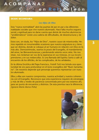 3
DESDE SECUNDARIA
Los hijos de Dios
Esta “nueva normalidad” abre las puertas de par en par a las diferentes
realidades sociales que vive nuestro alumnado. Hace falta mucha ceguera
social y espiritual para no darse cuenta que detrás de muchos alumnos/as
“problemáticos” existe una cadena de dificultades, de desestructuras y de
dolor.
Estos son, sin duda, los “Hijos de Dios”, nuestro cauce de misericordia. He-
mos repetido en innumerables ocasiones que nuestra asignatura es y tiene
que ser distinta, donde se coloque al ser humano en relación con Dios en lo
más alto. Demostrémoslo, seamos la praxis del Evangelio, el mandamiento
del amor, las Bienaventuranzas y perdonando setenta veces siete. No nos
retan, nos reclaman ser voz de la esperanza en sus tristezas, en sus incom-
prensiones y en sus melancolías. Es una llamada del Espíritu Santo a salir al
encuentro de los difíciles, de los complicados, de los señalados.
En la última Encíclica del Papa Francisco, Fratelli Tutti nos brinda una opor-
tunidad de oro para profundizar en el texto evangélico del “Buen Samarita-
no”. De nosotros depende qué personaje queremos representar con nues-
tro alumnado.
Ellos y ellas son nuestro compromiso, nuestra actividad y nuestra coheren-
cia con el Evangelio. Reconozco que esta experiencia requiere de estrategias
y más de kilo y medio de paciencia concentrada pero por eso estamos ahí,
para ser punto de encuentro y distintos. De esta premisa nace la diferencia.
(Ignacio María Alonso Peña)
 