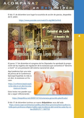 4
El día 11 de diciembre tuvo lugar la eucaristía de acción de gracias, despedida
de D. Julián:
https://www.youtube.com/watch?v=dg3BkCbv9mE
El jueves 17 de diciembre el congreso de los Diputados ha aprobado la propo-
sición de ley orgánica de regulación de la eutanasia que convertirá el “derecho
a morir” en una prestación del sistema nacional de salud.
Aquí podemos leer una nota
de prensa de la Conferencia
Episcopal Española: la vida es
un don, la eutanasia un fra-
caso:
https://conferenciaepiscopal.
es/la-vida-es-un-don-la-euta-
nasia-un-fracaso
Estos textos nos pueden ayu-
dar a seguir reflexionando:
https://biopolitica.net/2020/12/16/eutanasia-genocidio-planificado/
El día 17 de diciembre tuvimos un nuevo Relipalabras: ecos del aula:
https://www.cope.es/emisoras/castilla-y-leon/leon-provincia/leon/audios/es-
trella-paris-profesora-religion-habla-cope-incidencia-del-covid-las-aulas-ley-ce-
laa-20201217_1307752
 