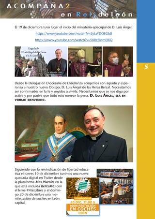 5
El 19 de diciembre tuvo lugar el inicio del ministerio episcopal de D. Luis Ángel:
https://www.youtube.com/watch?v=2yLsYDOFGb8
https://www.youtube.com/watch?v=5XReEMmE0iQ
Desde la Delegación Diocesana de Enseñanza acogemos con agrado y espe-
ranza a nuestro nuevo Obispo, D. Luis Ángel de las Heras Berzal. Necesitamos
ser confirmados en la fe y urgidos a vivirla. Necesitamos que se nos diga por
activa y por pasiva que todo esto merece la pena. D. Luis Ángel, sea en
verdad bienvenido.
Siguiendo con la reivindicación de libertad educa-
tiva el jueves 10 de diciembre tuvimos una nueva
quedada digital en Twiter desde
la plataforma Mas Plurales en la
que está incluida ReliEsMás con
el lema #MasLibres y el domin-
go 20 de diciembre una ma-
nifestación de coches en León
capital.
 