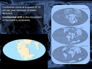 Continents move at a speed of 10
cm per year because of plates
tectonics.
Continental drift is the movement
of the Earth's continents.
 