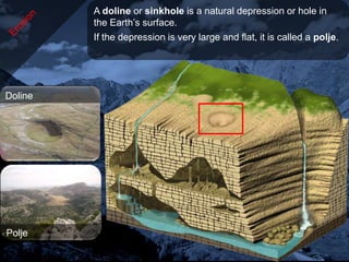 A doline or sinkhole is a natural depression or hole in
         the Earth’s surface.
         If the depression is very large and flat, it is called a polje.




Doline




Polje
 