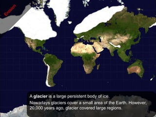 A glacier is a large persistent body of ice.
Nowadays glaciers cover a small area of the Earth. However,
20,000 years ago, glacier covered large regions.
 