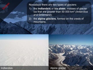 Nowadays there are two types of glaciers:
             1) the indlandsis or ice sheet, masses of glacier
                ice that are greater than 50 000 km2 (Antarctica
                and Greenland);
             2) the alpine glaciers, formed on the crests of
                mountains.




Indlandsis                     Alpine glacier
 
