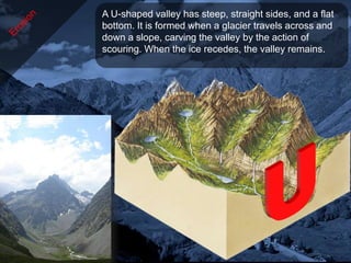 A U-shaped valley has steep, straight sides, and a flat
bottom. It is formed when a glacier travels across and
down a slope, carving the valley by the action of
scouring. When the ice recedes, the valley remains.
 