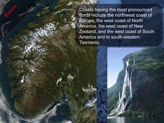 Coasts having the most pronounced
fjords include the northwest coast of
Europe, the west coast of North
America, the west coast of New
Zealand, and the west coast of South
America and to south-western
Tasmania.
 