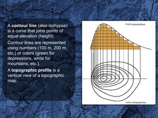 Profil topographique
A contour line (also isohypse)
is a curve that joins points of
equal elevation (height).
Contour lines are represented
using numbers (100 m, 200 m,
etc.) or colors (green for
depressions, white for
mountains, etc.).
A topographic profile is a
vertical view of a topographic
map.



                                  Carte cartographique
 