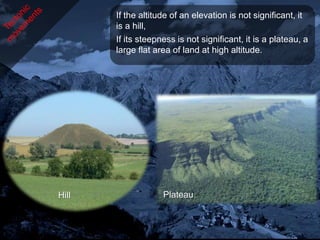 If the altitude of an elevation is not significant, it
       is a hill,
       If its steepness is not significant, it is a plateau, a
       large flat area of land at high altitude.




Hill                Plateau
 