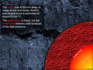 The core, over 6 000 km deep, is
made of iron and nickel. Earth’s
core temperature is estimated at
around 5 000 ºC.
The outer core, is liquid, but the
inner core remains solid because
of the high pressure.




                                     6 000 km
 