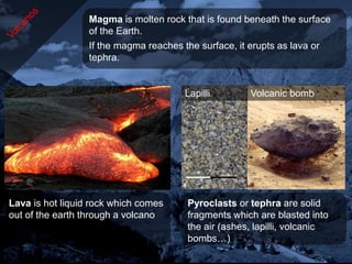 Magma is molten rock that is found beneath the surface
                  of the Earth.
                  If the magma reaches the surface, it erupts as lava or
                  tephra.


                                       Lapilli        Volcanic bomb




Lava is hot liquid rock which comes     Pyroclasts or tephra are solid
out of the earth through a volcano      fragments which are blasted into
                                        the air (ashes, lapilli, volcanic
                                        bombs…)
 