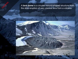 A lava dome is a circular mound-shaped structure from
the slow eruption of very viscous lava from a volcano.
 