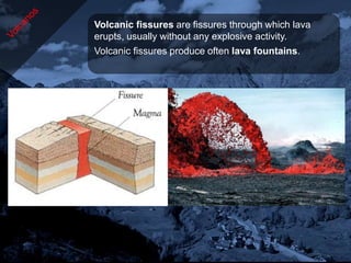 Volcanic fissures are fissures through which lava
erupts, usually without any explosive activity.
Volcanic fissures produce often lava fountains.
 