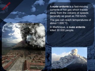 A nuée ardente is a fast-moving
currents of hot gas which travels
away from the volcano at speeds
generally as great as 700 km/h.
The gas can reach temperatures of
about 1 000 °C.
In Martinique, a nuée ardente
killed 30 000 people.
 