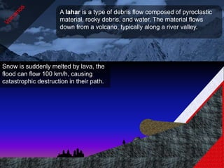 A lahar is a type of debris flow composed of pyroclastic
                     material, rocky debris, and water. The material flows
                     down from a volcano, typically along a river valley.




Snow is suddenly melted by lava, the
flood can flow 100 km/h, causing
catastrophic destruction in their path.
 