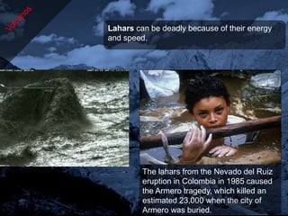 Lahars can be deadly because of their energy
and speed.




         The lahars from the Nevado del Ruiz
         eruption in Colombia in 1985 caused
         the Armero tragedy, which killed an
         estimated 23,000 when the city of
         Armero was buried.
 