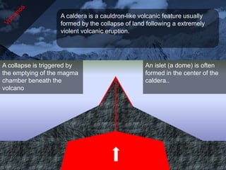 A caldera is a cauldron-like volcanic feature usually
                   formed by the collapse of land following a extremely
                   violent volcanic eruption.




A collapse is triggered by                        An islet (a dome) is often
the emptying of the magma                         formed in the center of the
chamber beneath the                               caldera..
volcano
 