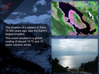 The eruption of a caldera in Toba,
70 000 years ago, was the Earth’s
largest eruption.
This event resulted in a global
cooling of atound 15 ºC and 10
years volcanic winter.
 