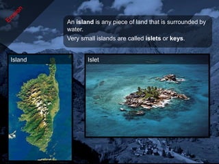 An island is any piece of land that is surrounded by
         water.
         Very small islands are called islets or keys.


Island          Islet
 