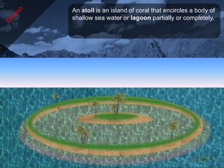 An atoll is an island of coral that encircles a body of
shallow sea water or lagoon partially or completely.
 