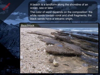 A beach is a landform along the shoreline of an
      ocean, sea or lake
      The color of sand depends on the composition: the
      white sands contain coral and shell fragments; the
      black sands have a volcanic origin.

Beachrock
Pebbles
Black sands
White sands
 