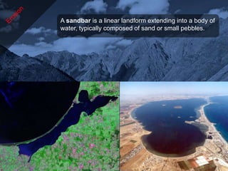 A sandbar is a linear landform extending into a body of
water, typically composed of sand or small pebbles.
 
