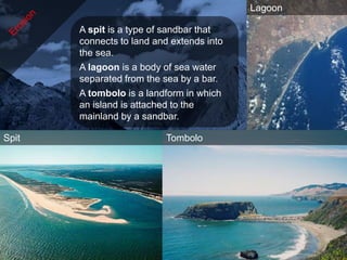 Lagoon

       A spit is a type of sandbar that
       connects to land and extends into
       the sea.
       A lagoon is a body of sea water
       separated from the sea by a bar.
       A tombolo is a landform in which
       an island is attached to the
       mainland by a sandbar.

Spit                      Tombolo
 