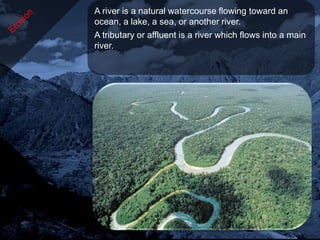 A river is a natural watercourse flowing toward an
ocean, a lake, a sea, or another river.
A tributary or affluent is a river which flows into a main
river.
 