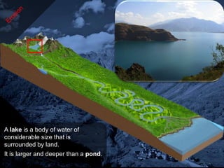 A lake is a body of water of
considerable size that is
surrounded by land.
It is larger and deeper than a pond.
 