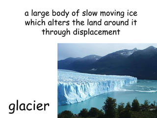 glacier a large body of slow moving ice which alters the land around it through displacement 