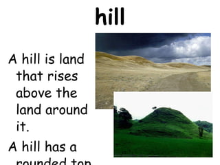 hill A hill is land that rises above the land around it.  A hill has a rounded top. 