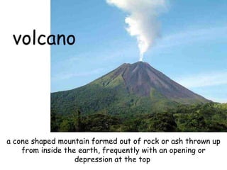 volcano a cone shaped mountain formed out of rock or ash thrown up from inside the earth, frequently with an opening or depression at the top   