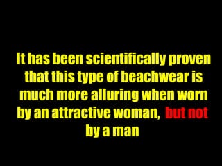 It has been scientifically proven that this type of beachwear is much more alluring when worn by an attractive woman,  but not  by a man  