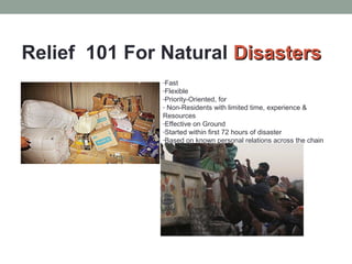 Relief 101 For Natural DDiissaasstteerrss 
-Fast 
-Flexible 
-Priority-Oriented, for 
- Non-Residents with limited time, experience & 
Resources 
-Effective on Ground 
-Started within first 72 hours of disaster 
-Based on known personal relations across the chain 
 