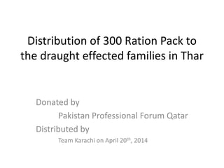 Distribution of 300 Ration Pack to
the draught effected families in Thar
Donated by
Pakistan Professional Forum Qatar
Distributed by
Team Karachi on April 20th, 2014
 